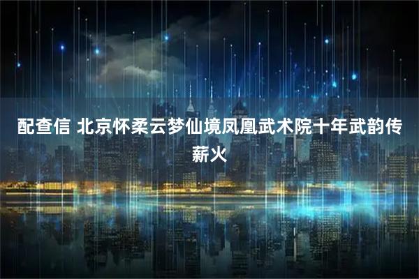 配查信 北京怀柔云梦仙境凤凰武术院十年武韵传薪火