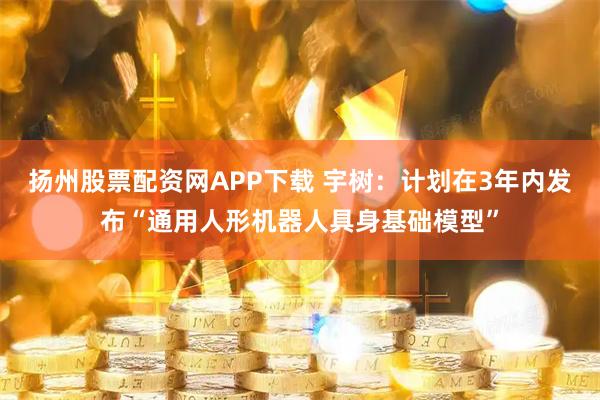 扬州股票配资网APP下载 宇树:计划在3年内发布“通用人形机器人具身基础模型”