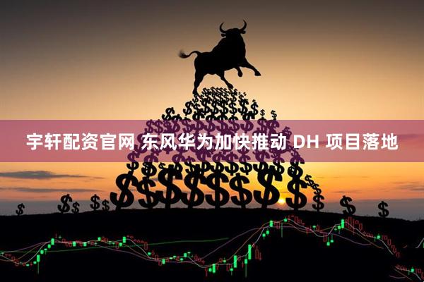宇轩配资官网 东风华为加快推动 DH 项目落地