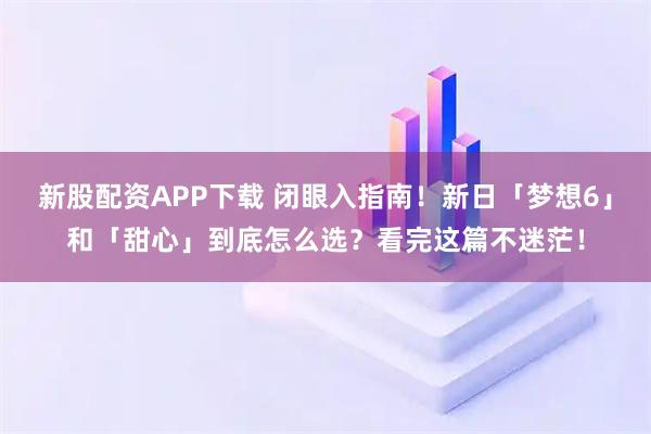 新股配资APP下载 闭眼入指南！新日「梦想6」和「甜心」到底怎么选？看完这篇不迷茫！