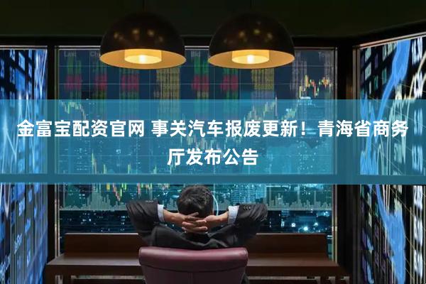 金富宝配资官网 事关汽车报废更新!青海省商务厅发布公告