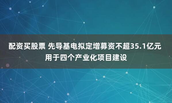 配资买股票 先导基电拟定增募资不超35.1亿元 用于四个产业化项目建设
