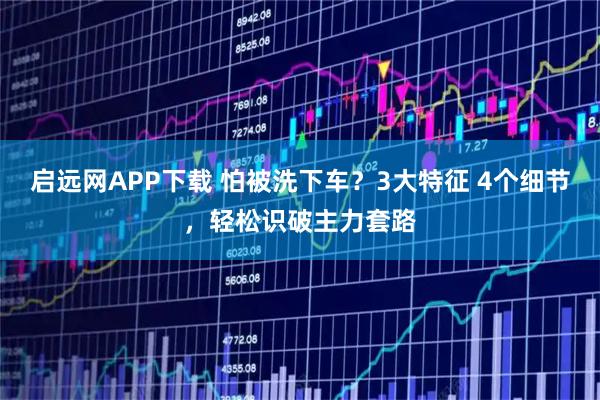 启远网APP下载 怕被洗下车？3大特征 4个细节，轻松识破主力套路