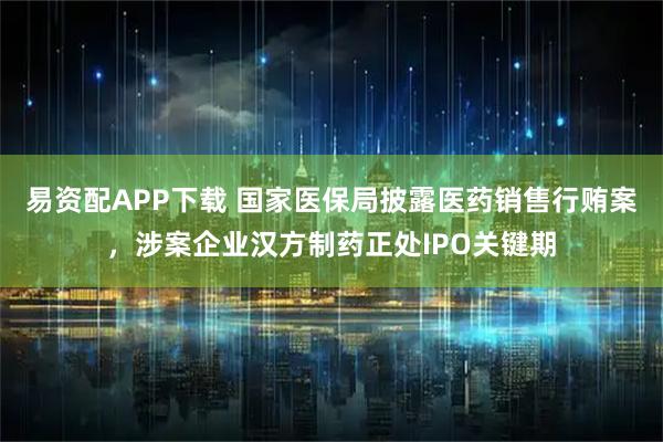 易资配APP下载 国家医保局披露医药销售行贿案，涉案企业汉方制药正处IPO关键期