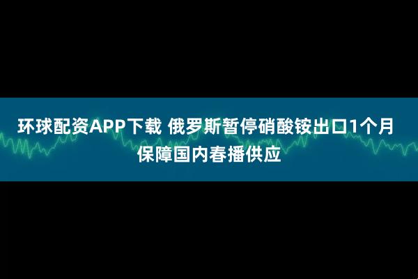 环球配资APP下载 俄罗斯暂停硝酸铵出口1个月 保障国内春播供应