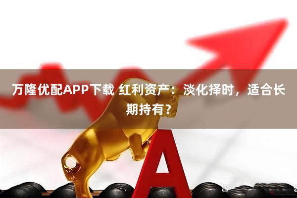 万隆优配APP下载 红利资产:淡化择时,适合长期持有?