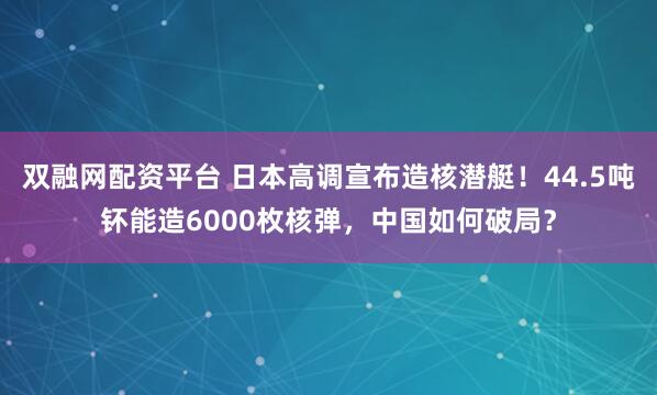 双融网配资平台 日本高调宣布造核潜艇！44.5吨钚能造6000枚核弹，中国如何破局？