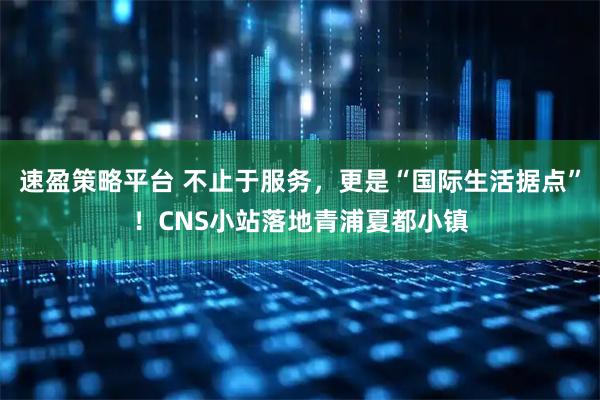 速盈策略平台 不止于服务,更是“国际生活据点”!CNS小站落地青浦夏都小镇