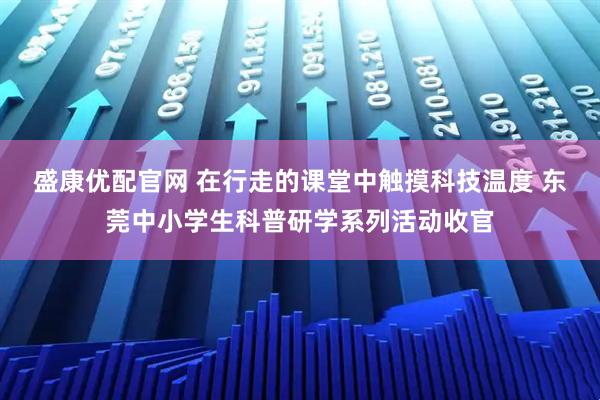 盛康优配官网 在行走的课堂中触摸科技温度 东莞中小学生科普研学系列活动收官