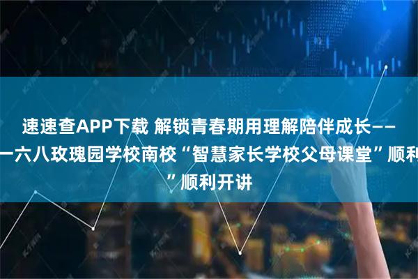 速速查APP下载 解锁青春期用理解陪伴成长——合肥一六八玫瑰园学校南校“智慧家长学校父母课堂”顺利开讲