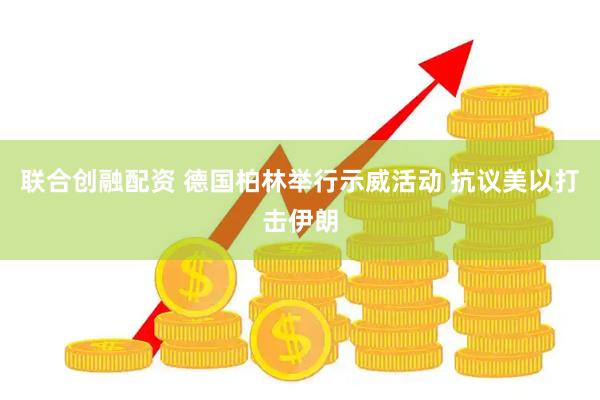 联合创融配资 德国柏林举行示威活动 抗议美以打击伊朗