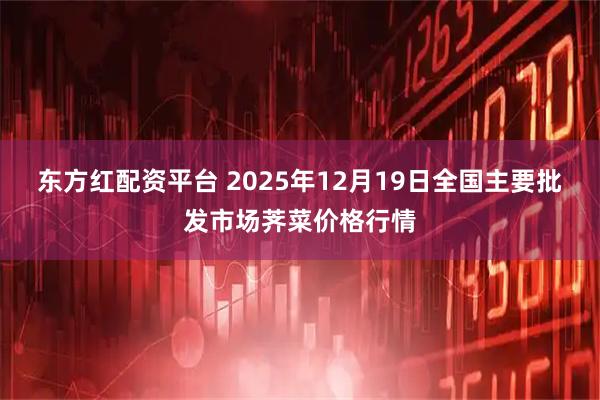 东方红配资平台 2025年12月19日全国主要批发市场荠菜价格行情