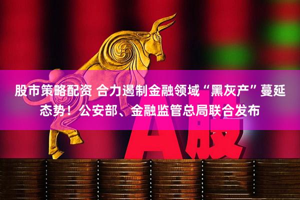 股市策略配资 合力遏制金融领域“黑灰产”蔓延态势!公安部、金融监管总局联合发布