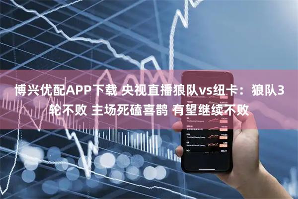 博兴优配APP下载 央视直播狼队vs纽卡：狼队3轮不败 主场死磕喜鹊 有望继续不败