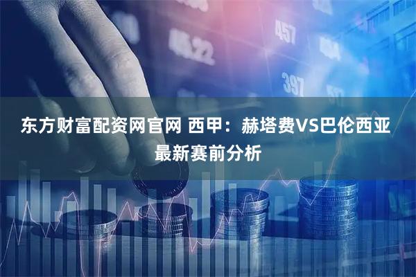 东方财富配资网官网 西甲：赫塔费VS巴伦西亚 最新赛前分析