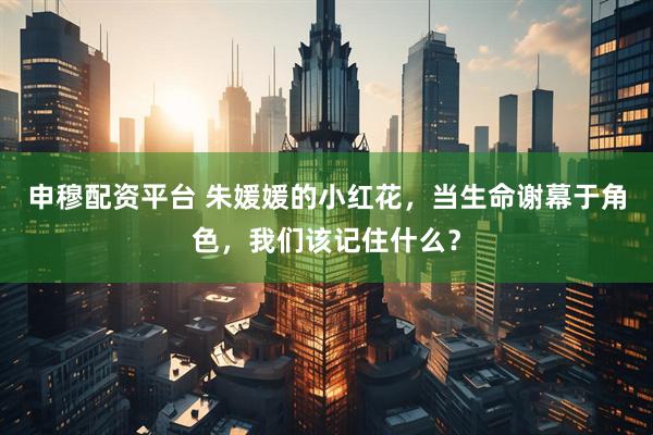 申穆配资平台 朱媛媛的小红花，当生命谢幕于角色，我们该记住什么？