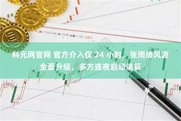 科元网官网 官方介入仅 24 小时，张雨绮风波全面升级，多方连夜启动清算