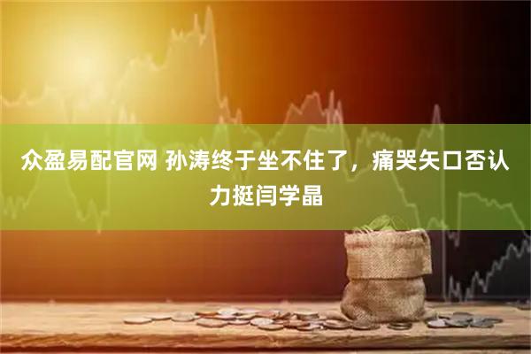 众盈易配官网 孙涛终于坐不住了，痛哭矢口否认力挺闫学晶