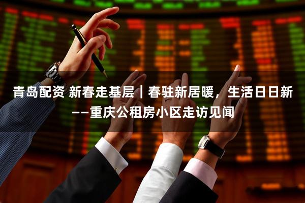 青岛配资 新春走基层｜春驻新居暖，生活日日新——重庆公租房小区走访见闻