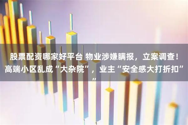 股票配资哪家好平台 物业涉嫌瞒报，立案调查！高端小区乱成“大杂院”，业主“安全感大打折扣”