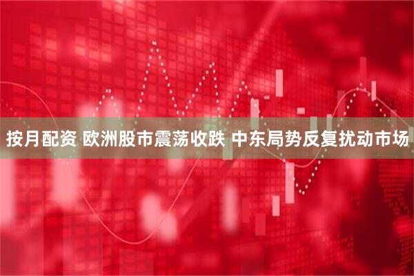 按月配资 欧洲股市震荡收跌 中东局势反复扰动市场