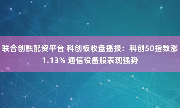 联合创融配资平台 科创板收盘播报：科创50指数涨1.13% 通信设备股表现强势
