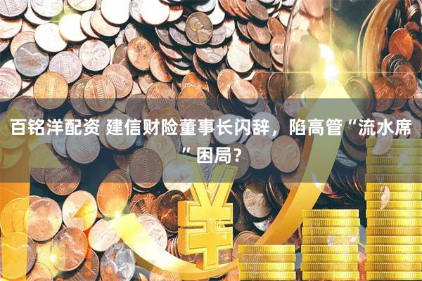 百铭洋配资 建信财险董事长闪辞，陷高管“流水席”困局？