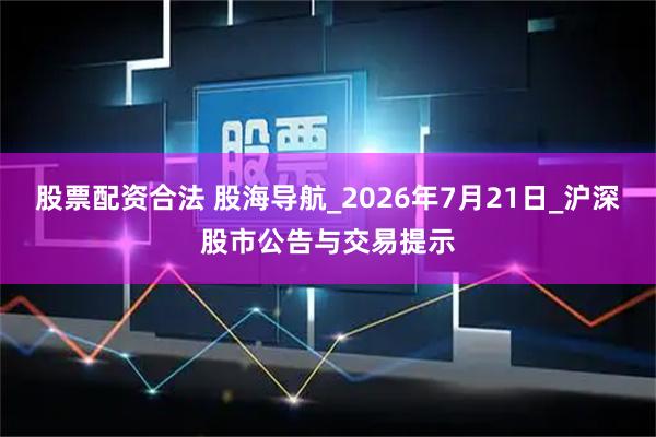 股票配资合法 股海导航_2026年7月21日_沪深股市公告与交易提示