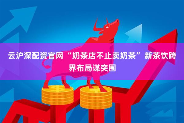 云沪深配资官网 “奶茶店不止卖奶茶” 新茶饮跨界布局谋突围