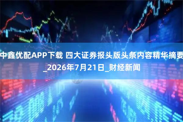 中鑫优配APP下载 四大证券报头版头条内容精华摘要_2026年7月21日_财经新闻